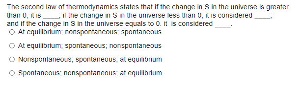 The second law of thermodynamics states that if the change in S in the universe is greater
than 0, it is; if the change in S in the universe less than 0, it is considered
and if the change in S in the universe equals to 0. it is considered
O At equilibrium; nonspontaneous; spontaneous
O At equilibrium; spontaneous; nonspontaneous
Nonspontaneous; spontaneous; at equilibrium
O Spontaneous; nonspontaneous; at equilibrium
