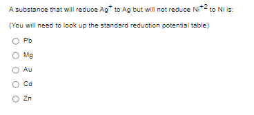 A substance that will reduce Ag* to Ag but will not reduce Ni* to Ni is:
(You will need to look up the standard reduction potential table)
Pb
O Mg
Au
Cd
O Zn
