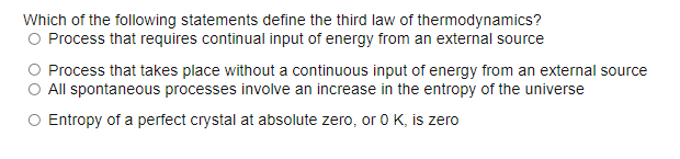 Which of the following statements define the third law of thermodynamics?
O Process that requires continual input of energy from an external source
Process that takes place without a continuous input of energy from an external source
O All spontaneous processes involve an increase in the entropy of the universe
O Entropy of a perfect crystal at absolute zero, or 0 K, is zero
