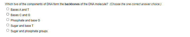 Which two of the components of DNA form the backbones of the DNA molecule? (Choose the one correct answer choice.)
Bases A and T
O Bases C and G
Phosphate and base G
Sugar and base T
O sugar and phosphate groups
