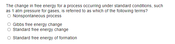 The change in free energy for a process occurring under standard conditions, such
as 1 atm pressure for gases, is referred to as which of the following terms?
O Nonspontaneous process
Gibbs free energy change
O standard free energy change
O Standard free energy of formation
