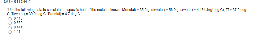 QUESTION 1
"Use the following data to calculate the specific heat of the metal unknown. M(metal) = 35.0 g, m(water) = 56.0 g, c(water) = 4.184 J/(g*deg C), Tf = 37.0 deg
C, Ti(water) = 39.0 deg C, Ti(metal) = 4.7 deg C"
%3D
0.415
O 0.532
0.444
1.11

