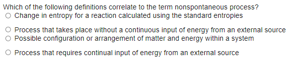Which of the following definitions correlate to the term nonspontaneous process?
O Change in entropy for a reaction calculated using the standard entropies
Process that takes place without a continuous input of energy from an external source
Possible configuration or arrangement of matter and energy within a system
O Process that requires continual input of energy from an external source
