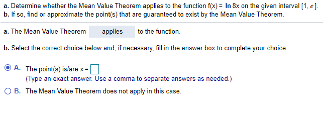 a. Determine whether the Mean Value Theorem applies to the function f(x) = In 8x on the given interval [1, e].
b. If so, find or approximate the point(s) that are guaranteed to exist by the Mean Value Theorem.
a. The Mean Value Theorem
applies
to the function.
b. Select the correct choice below and, if necessary, fill in the answer box to complete your choice.
O A. The point(s) is/are x=
(Type an exact answer. Use a comma to separate answers as needed.)
O B. The Mean Value Theorem does not apply in this case.
