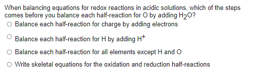 When balancing equations for redox reactions in acidic solutions, which of the steps
comes before you balance each half-reaction for O by adding H20?
O Balance each half-reaction for charge by adding electrons
Balance each half-reaction for H by adding H*
Balance each half-reaction for all elements except H and O
Write skeletal equations for the oxidation and reduction half-reactions
