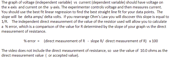 The graph of voltage (independent variable) vs current (dependent variable) should have voltage on
the x-axis and current on the y-axis. The experimenter controls voltage and then measures current.
You should use the best fit linear regression to find the best straight line fit for your data points. The
slope will be delta amps/delta volts. If you rearrange Ohm's Law you will discover this slope is equal to
1/R. The independent direct measurement of the value of the resistor used will allow you to calculate
a % error, which is a comparison of the value for R determined by the slope of your graph vs the direct
measurement of resistance.
% error = (direct measurement of R - slope R/ direct measurement of R) x 100
The video does not include the direct measurement of resistance, so use the value of 10.0 ohms as the
direct measurement value (or accepted value).