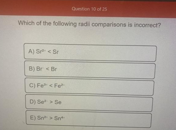 Question 10 of 25
Which of the following radii comparisons is incorrect?
A) Sr2 < Sr
B) Br < Br
C) Fet < Fe?
D) Se? > Se
E) Sn > Sn*
