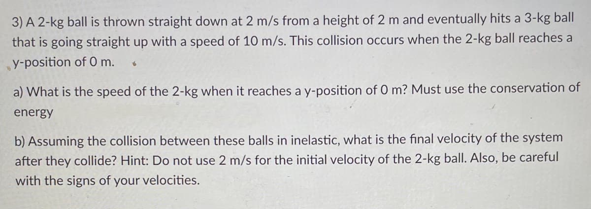 3) A 2-kg ball is thrown straight down at 2 m/s from a height of 2 m and eventually hits a 3-kg ball
that is going straight up with a speed of 10 m/s. This collision occurs when the 2-kg ball reaches a
y-position of 0 m.
a) What is the speed of the 2-kg when it reaches a y-position of 0 m? Must use the conservation of
energy
b) Assuming the collision between these balls in inelastic, what is the final velocity of the system
after they collide? Hint: Do not use 2 m/s for the initial velocity of the 2-kg ball. Also, be careful
with the signs of your velocities.
