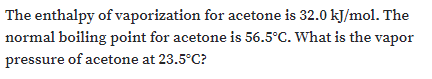 The enthalpy of vaporization for acetone is 32.0 kJ/mol. The
normal boiling point for acetone is 56.5°C. What is the vapor
pressure of acetone at 23.5°C?
