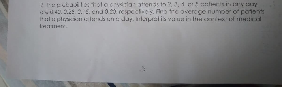 2. The probabilities that a physician attends to 2, 3, 4, or 5 patients in any day
are 0.40, 0.25, 0.15, and 0.20, respectively. Find the average number of patients
that a physician attends on a day. Interpret its value in the context of medical
treatment.
