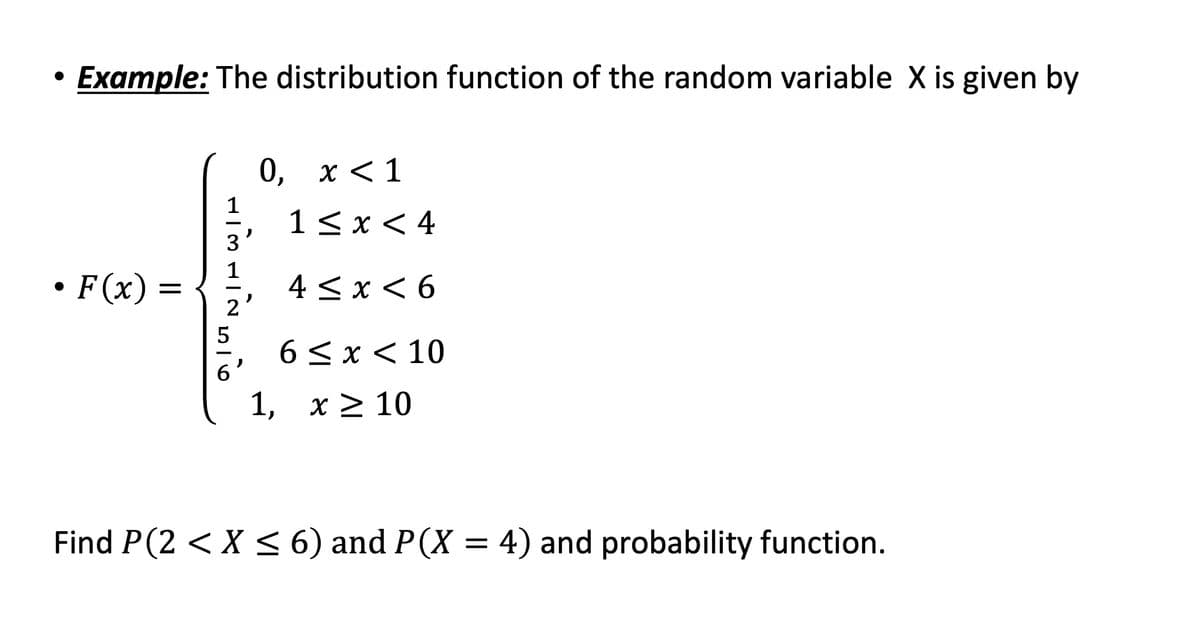 ●
Example: The distribution function of the random variable X is given by
• F(x) =
1
3
ܩ ܙ
ܩܙ
ܘ
ܙ
ܐ
ܗ
ܐ
ܪ
0, x < 1
2
1 ≤ x < 4
4 ≤ x ≤ 6
6≤x≤ 10
1, x ≥ 10
Find P(2 < X < 6) and P(X = 4) and probability function.