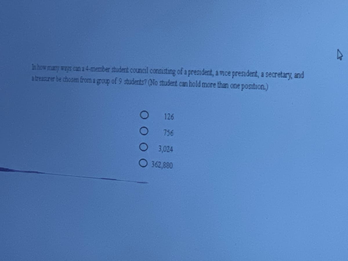 In how many ways can a 4-member studernt council consisting of a president, a vice president, a secretary, and
a treasurer be chosen from a group of 9 students? (No student can hold more than one position.)
126
756
3,024
362,880
