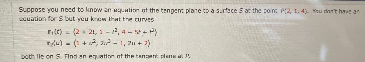 Suppose you need to know an equation of the tangent plane to a surface S at the point P(2, 1, 4). You don't have an
equation for S but you know that the curves
r(t) = (2 + 2t, 1 – t2, 4 - 5t + t?)
(1 + u2, 2u3 – 1, 2u + 2)
r2(u) =
%3D
both lie on S. Find an equation of the tangent plane at P.

