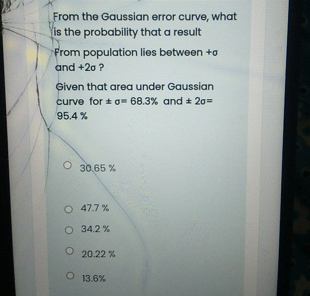 From the Gaussian error curve, what
is the probability that a result
From population lies between +o
and +20 ?
Given that area under Gaussian
curve for ±o= 68.3% oand 20=
95.4 %
30 65 %
O 47.7 %
O 34.2 %
20.22 %
13.6%
