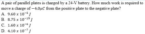 A pair of parallel plates is charged by a 24-V battery. How much work is required to
move a charge of –4.0µC from the positive plate to the negative plate?
A. 9.60 x 10-5 J
B. 8.75 x 10-19)
C. 1.60 x 10-6 J
D. 4.10 x 10-7
