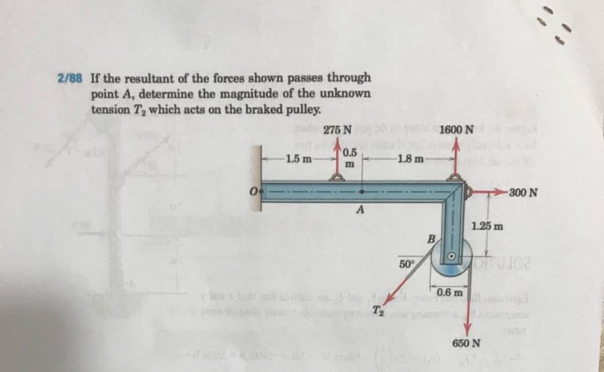 :-
2/88 If the resultant of the forces shown passes through
point A, determine the magnitude of the unknown
tension T2 which acts on the braked pulley.
atl 275 N
1600 N
0.5
1.5 m
1.8 m
300 N
1.25 m
50
0.6 m
650 N
