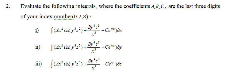 Evaluate the following integrals, where the coefficients A,B,C, are the last three digits
of your index number(0,2,8):-
By
i)
[(4x° sin( y²=?) +
- Ce"= )ôx
x
By*
ii)
[(4x° sin( y²=²) +:
- Ce* )ôy
iii) [(Ax² sin( y':') +:
- Ce )ôz
2.
