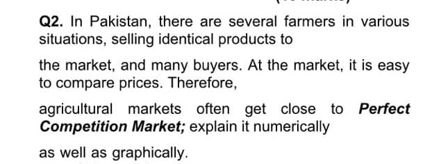 Q2. In Pakistan, there are several farmers in various
situations, selling identical products to
the market, and many buyers. At the market, it is easy
to compare prices. Therefore,
agricultural markets often get close to Perfect
Competition Market; explain it numerically
as well as graphically.
