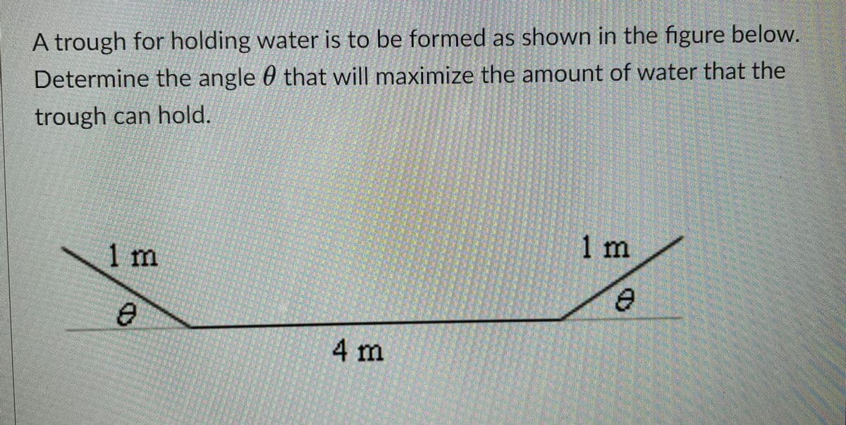 A trough for holding water is to be formed as shown in the figure below.
Determine the angle 0 that will maximize the amount of water that the
trough can hold.
1m
1 m
4m
