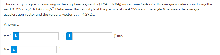 The velocity of a particle moving in the x-y plane is given by (7.24i + 6.04j) m/s at time t = 4.27 s. Its average acceleration during the
next 0.022 s is (2.3i + 4.0j) m/s?. Determine the velocity v of the particle att = 4.292 s and the angle e between the average-
acceleration vector and the velocity vector at t = 4.292 s.
Answers:
v = ( i
i+ i
j) m/s
e = i
