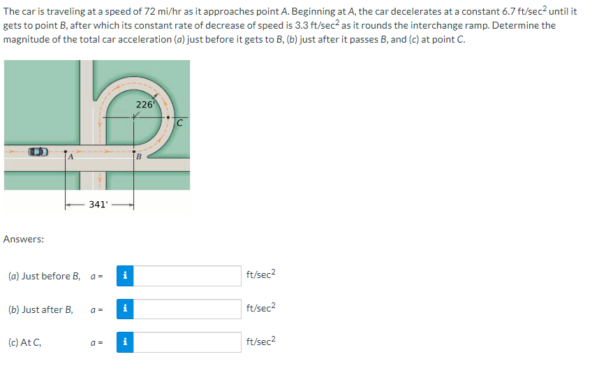 The car is traveling at a speed of 72 mi/hr as it approaches point A. Beginning at A, the car decelerates at a constant 6.7 ft/sec? until it
gets to point B, after which its constant rate of decrease of speed is 3.3 ft/sec? as it rounds the interchange ramp. Determine the
magnitude of the total car acceleration (a) just before it gets to B, (b) just after it passes B, and (c) at point C.
226
341'
Answers:
(a) Just before B,
i
ft/sec2
a =
(b) Just after B,
a =
i
ft/sec2
(c) At C,
a =
i
ft/sec2
