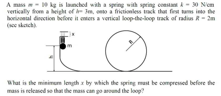 A mass m = 10 kg is launched with a spring with spring constant k = 30 N/cm
vertically from a height of h= 3m, onto a frictionless track that first turns into the
horizontal direction before it enters a vertical loop-the-loop track of radius R = 2m
(see sketch).
h
}x
m
R
What is the minimum length x by which the spring must be compressed before the
mass is released so that the mass can go around the loop?