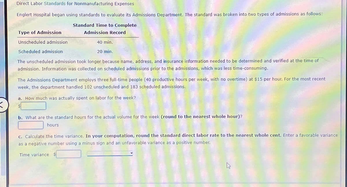 Direct Labor Standards for Nonmanufacturing Expenses
Englert Hospital began using standards to evaluate its Admissions Department. The standard was broken into two types of admissions as follows:
Type of Admission
Unscheduled admission
Scheduled admission
Standard Time to Complete
Admission Record
40 min.
20 min.
The unscheduled admission took longer because name, address, and insurance information needed to be determined and verified at the time of
admission. Information was collected on scheduled admissions prior to the admissions, which was less time-consuming.
The Admissions Department employs three full-time people (40 productive hours per week, with no overtime) at $15 per hour. For the most recent
week, the department handled 102 unscheduled and 183 scheduled admissions.
a. How much was actually spent on labor for the week?
$
b. What are the standard hours for the actual volume for the week (round to the nearest whole hour)?
hours
c. Calculate the time variance. In your computation, round the standard direct labor rate to the nearest whole cent. Enter a favorable variance
as a negative number using a minus sign and an unfavorable variance as a positive number.
Time variance $