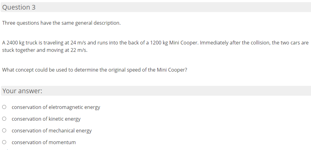 Question 3
Three questions have the same general description.
A 2400 kg truck is traveling at 24 m/s and runs into the back of a 1200 kg Mini Cooper. Immediately after the collision, the two cars are
stuck together and moving at 22 m/s.
What concept could be used to determine the original speed of the Mini Cooper?
Your answer:
conservation of eletromagnetic energy
conservation of kinetic energy
conservation of mechanical energy
conservation of momentum

