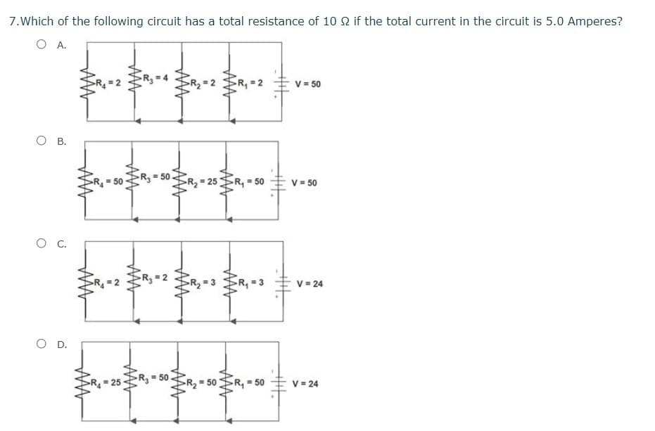 7.Which of the following circuit has a total resistance of 10 2 if the total current in the circuit is 5.0 Amperes?
O A.
R3= 4
R2=2
R, = 2
V = 50
О в.
R, 50
R =50
R2 = 25
R, = 50
V= 50
R=2
R =2
R, = 3
V = 24
O D.
R = 50
R, = 50
R,=50
V = 24
AA
2.
