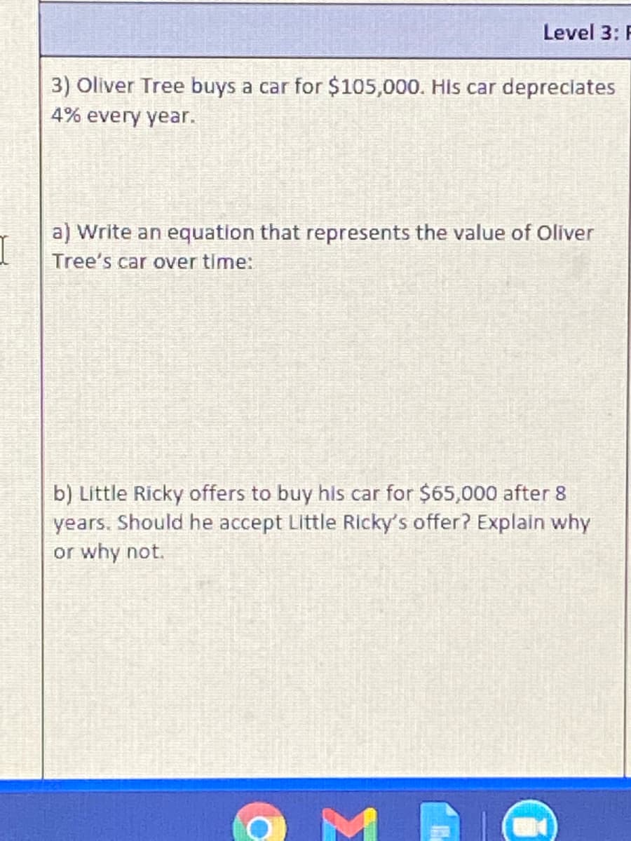 Level 3: F
3) Oliver Tree buys a car for $105,000. His car depreclates
4% every year.
a) Write an equation that represents the value of Oliver
Tree's car over time:
b) Little Ricky offers to buy his car for $65,000 after 8
years. Should he accept Little Ricky's offer? Explain why
or why not.
