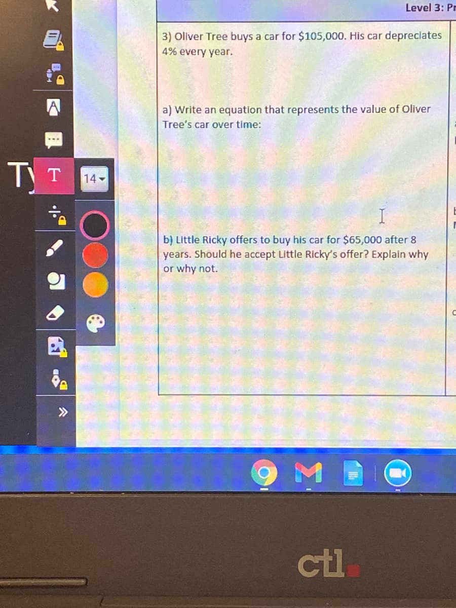 Level 3: Pr
3) Oliver Tree buys a car for $105,000. His car depreclates
4% every year.
a) Write an equation that represents the value of Oliver
Tree's car over time:
TT
14
b) Little Ricky offers to buy his car for $65,000 after 8
years. Should he accept Little Ricky's offer? Explain why
or why not.
>>
ctl
