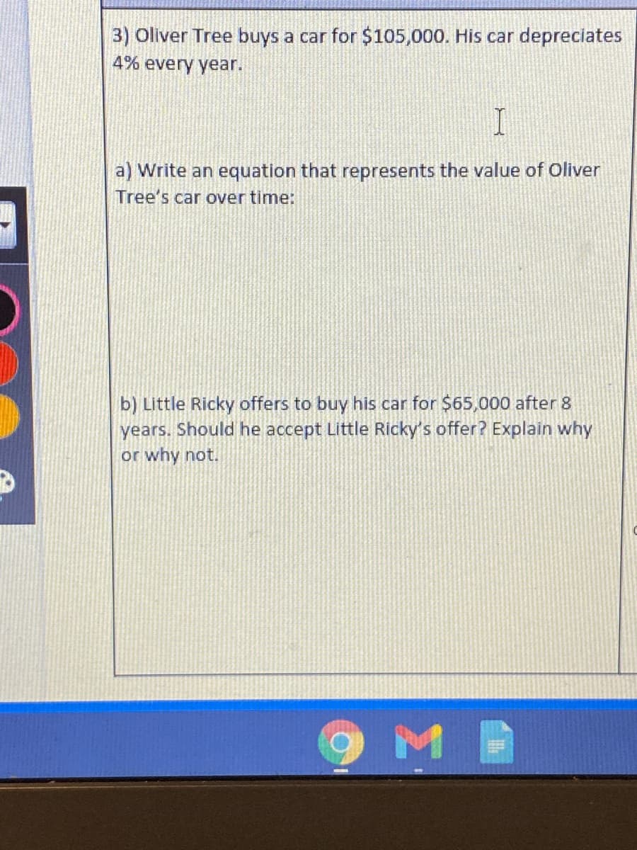 3) Oliver Tree buys a car for $105,000. His car depreciates
4% every year.
a) Write an equation that represents the value of Oliver
Tree's car over time:
b) Little Ricky offers to buy his car for $65,000 after 8
years. Should he accept Little Ricky's offer? Explain why
or why not.
9ME
