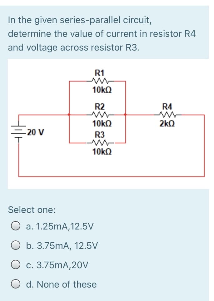 In the given series-parallel circuit,
determine the value of current in resistor R4
and voltage across resistor R3.
R1
R2
R4
2kQ
-20 V
R3
ww-
10KQ
Select one:
a. 1.25mA,12.5V
O b. 3.75mA, 12.5V
O c. 3.75mA,20V
O d. None of these
