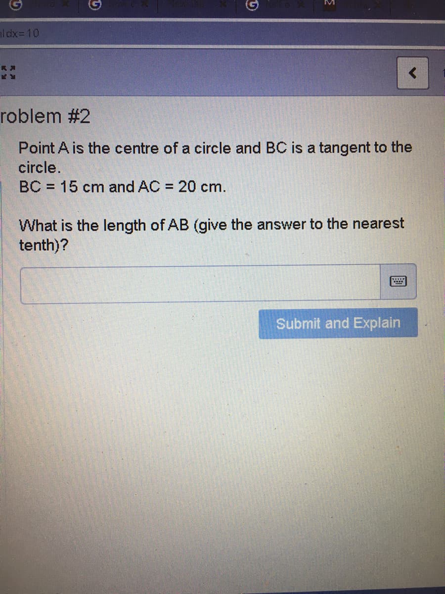 aldx=D10
roblem #2
Point A is the centre of a circle and BC is a tangent to the
circle.
BC = 15 cm and AC = 20 cm.
What is the length of AB (give the answer to the nearest
tenth)?
Submit and Explain
