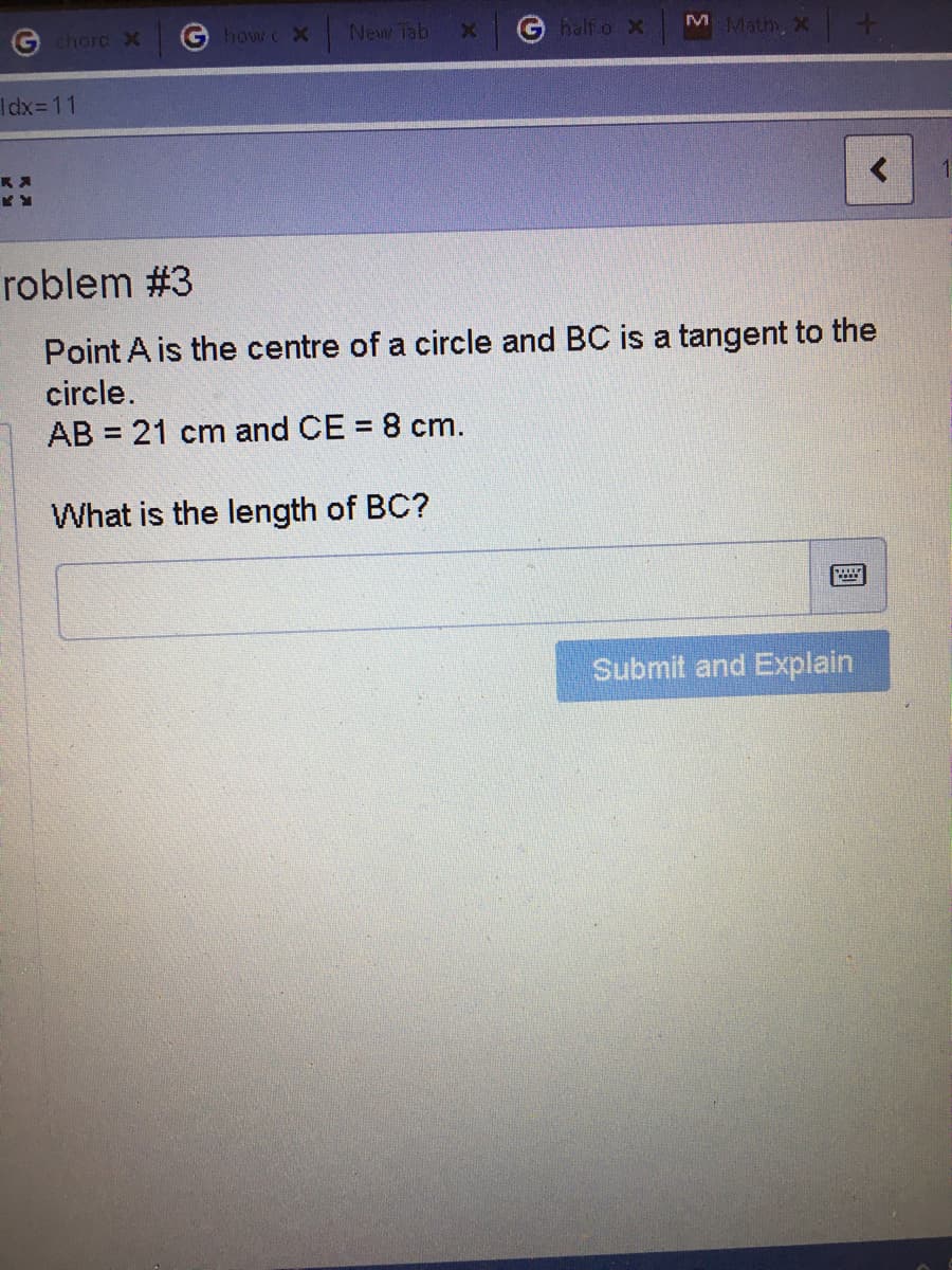 New Tab
G half o X
M Math, X
chord X
how c X
Idx=11
roblem #3
Point A is the centre of a circle and BC is a tangent to the
circle.
AB = 21 cm and CE = 8 cm.
What is the length of BC?
Submit and Explain
