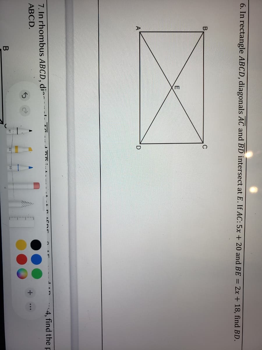 6. In rectangle ABCD, diagonals AC and BD intersect at E. If AC: 5x + 20 and BE = 2x + 18, find BD.
C
A
7. In rhombus ABCD, di~-
4, find the p
АВCD.
