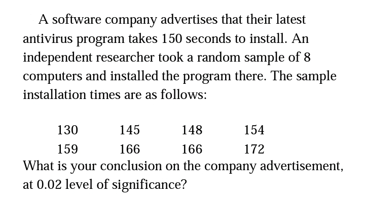 A software company advertises that their latest
antivirus program takes 150 seconds to install. An
independent researcher took a random sample of 8
computers and installed the program there. The sample
installation times are as follows:
130
145
148
154
159
166
166
172
What is your conclusion on the company advertisement,
at 0.02 level of significance?
