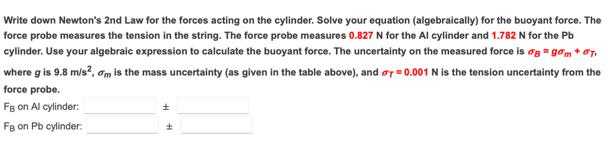 Write down Newton's 2nd Law for the forces acting on the cylinder. Solve your equation (algebraically) for the buoyant force. The
force probe measures the tension in the string. The force probe measures 0.827 N for the Al cylinder and 1.782 N for the Pb
cylinder. Use your algebraic expression to calculate the buoyant force. The uncertainty on the measured force is og = gom + OT,
where g is 9.8 m/s?, om is the mass uncertainty (as given in the table above), and oT = 0.001 N is the tension uncertainty from the
force probe.
FB on Al cylinder:
FB on Pb cylinder:
