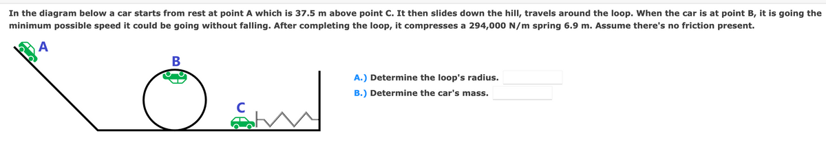 In the diagram below a car starts from rest at point A which is 37.5 m above point C. It then slides down the hill, travels around the loop. When the car is at point B, it is going the
minimum possible speed it could be going without falling. After completing the loop, it compresses a 294,000 N/m spring 6.9 m. Assume there's no friction present.
А
В
A.) Determine the loop's radius.
B.) Determine the car's mass.
C
