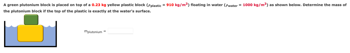 A green plutonium block is placed on top of a 0.23 kg yellow plastic block (pplastic = 910 kg/m³) floating in water (Pwater = 1000 kg/m³) as shown below. Determine the mass of
%3D
the plutonium block if the top of the plastic is exactly at the water's surface.
mplutonium
