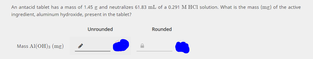 An antacid tablet has a mass of 1.45 g and neutralizes 61.83 mL of a 0.291 M HCl solution. What is the mass (mg) of the active
ingredient, aluminum hydroxide, present in the tablet?
Unrounded
Rounded
Mass Al(OH)3 (mg)
