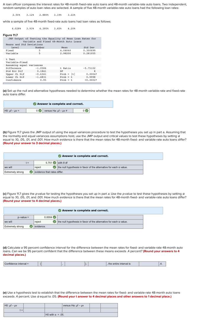 A loan officer compares the interest rates for 48-month fixed-rate auto loans and 48-month variable-rate auto loans. Two independent,
random samples of auto loan rates are selected. A sample of five 48-month variable-rate auto loans had the following loan rates:
2.50% 3.12% 2.880% 3.198 3.22%
while a sample of five 48-month fixed-rate auto loans had loan rates as follows:
4.028* 3.93% 4.3958 3.658 4.20%
Figure 11.7
JMP Output of Testing the Equality of Mean Loan Rates for
Variable and Fixed 48-Month Auto Loans
Means and Std Deviations
Level
Fixed
Variable
t Test
Variable-Fixed
Assuming equal variances
Difference
Std Err Dif
Upper CL Dif
Lover CL Dif
Confidence
HO: uf- uv
Number
5
5
t=
p-value=
we will
Extremely strong
-1.0586
0.1841
-0.6341
-1.4831
0.95
(a) Set up the null and alternative hypotheses needed to determine whether the mean rates for 48-month variable-rate and fixed-rate
auto loans differ,
Confidence interval=
HO: uf- uv
Mean
4.04060
2.98200
t Ratio
DE
(b) Figure 11.7 gives the JMP output of using the equal variances procedure to test the hypotheses you set up in part a. Assuming that
the normality and equal variances assumptions hold, use the JMP output and critical values to test these hypotheses by setting a
equal to 10, .05, .01, and .001. How much evidence is there that the mean rates for 48-month fixed- and variable-rate auto loans differ?
(Round your answer to 3 decimal places.)
Prob > |t|
Prob > t
Prob t
✔ Answer is complete and correct.
0 versus Ha: uf- uv
5.751 with 8 df
we will
reject
✔ the null hypothesis in favor of the alterative for each a value.
Extremely strong ✔ evidence that rates differ.
0.0004
reject
evidence.
| ||
Std Dev
0.300699
0.281055
(c) Figure 11.7 gives the p-value for testing the hypotheses you set up in part a. Use the p-value to test these hypotheses by setting a
equal to 10, .05, .01, and .001. How much evidence is there that the mean rates for 48-month fixed- and variable-rate auto loans differ?
(Round your answer to 4 decimal places.)
-5.75102
8
0.0004
0.9998
<0.0002.
0
✔ Answer is complete and correct.
(d) Calculate a 95 percent confidence interval for the difference between the mean rates for fixed- and variable-rate 48-month auto
loans. Can we be 95 percent confident that the difference between these means exceeds .4 percent? (Round your answers to 4
decimal places.)
1.
✔ Answer is complete and correct.
the null hypothesis in favor of the altemative for each a value.
HO with a = .05.
versus Ha: uf- uv
J.
(e) Use a hypothesis test to establish that the difference between the mean rates for fixed- and variable-rate 48-month auto loans
exceeds.4 percent. Use a equal to .05. (Round your t answer to 4 decimal places and other answers to 1 decimal place.)
the entire interval is
4.