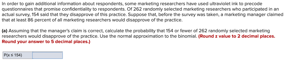 In order to gain additional information about respondents, some marketing researchers have used ultraviolet ink to precode
questionnaires that promise confidentiality to respondents. Of 262 randomly selected marketing researchers who participated in an
actual survey, 154 said that they disapprove of this practice. Suppose that, before the survey was taken, a marketing manager claimed
that at least 86 percent of all marketing researchers would disapprove of the practice.
(a) Assuming that the manager's claim is correct, calculate the probability that 154 or fewer of 262 randomly selected marketing
researchers would disapprove of the practice. Use the normal approximation to the binomial. (Round z value to 2 decimal places.
Round your answer to 5 decimal places.)
P(x ≤ 154)