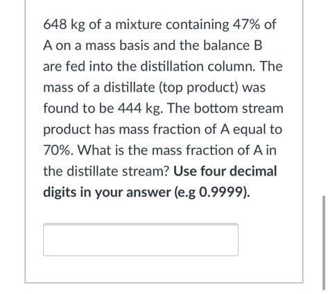 648 kg of a mixture containing 47% of
A on a mass basis and the balance B
are fed into the distillation column. The
mass of a distillate (top product) was
found to be 444 kg. The bottom stream
product has mass fraction of A equal to
70%. What is the mass fraction of A in
the distillate stream? Use four decimal
digits in your answer (e.g 0.9999).
