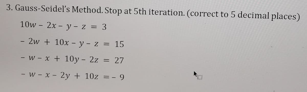 3. Gauss-Seidel's Method. Stop at 5th iteration. (correct to 5 decimal places)
10w - 2x - y - z = 3
- 2w + 10x - y - z = 15
- w- x + 10y - 2z = 27
-
w- x - 2y + 10z = - 9