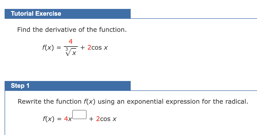 Tutorial Exercise
Find the derivative of the function.
4
f(x) = 3 + 2cos x
VX
Step 1
Rewrite the function f(x) using an exponential expression for the radical.
f(x) = 4x
+ 2cos x