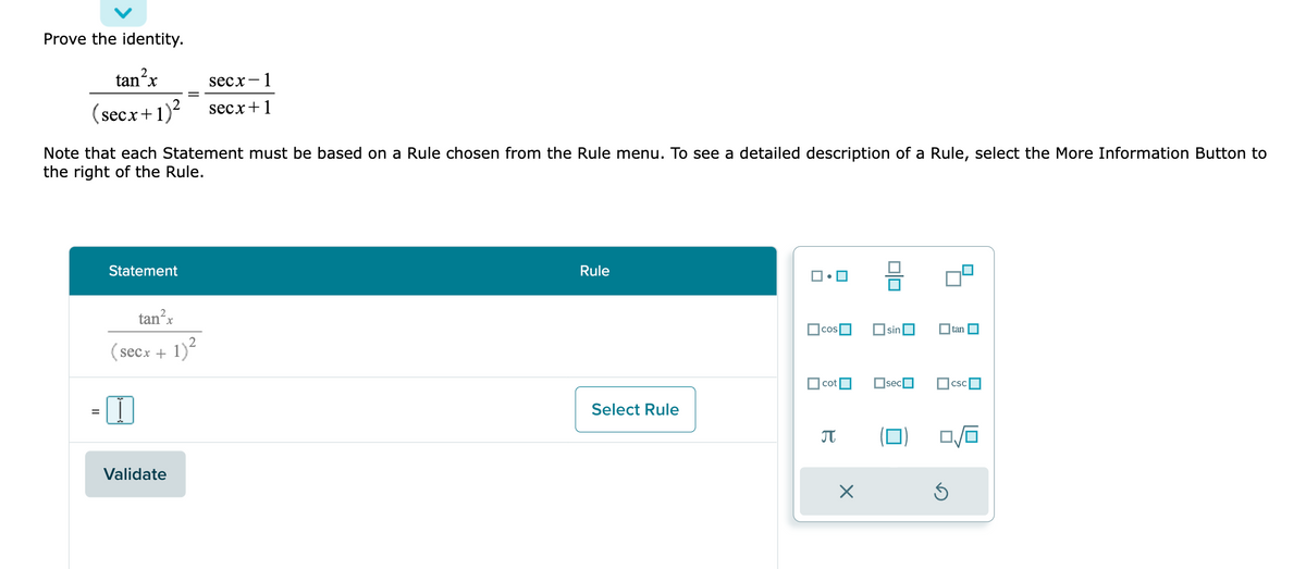 Prove the identity.
tan²x
(secx + 1)²
Note that each Statement must be based on a Rule chosen from the Rule menu. To see a detailed description of a Rule, select the More Information Button to
the right of the Rule.
=
Statement
tan²x
(secx + 1)²
secx- 1
secx+1
Validate
Rule
Select Rule
cos
cot
a
X
010
sin
sec
tan
csc
0/0