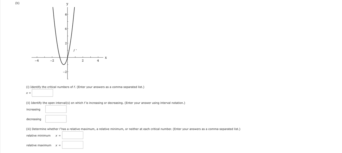 (b)
y
T
6
4
2
X
-2
2
4
-21
(i) Identify the critical numbers of f. (Enter your answers as a comma-separated list.)
X =
(ii) Identify the open interval(s) on which f is increasing or decreasing. (Enter your answer using interval notation.)
increasing
decreasing
(iii) Determine whether f has a relative maximum, a relative minimum, or neither at each critical number. (Enter your answers as a comma-separated list.)
relative minimum X =
relative maximum X =