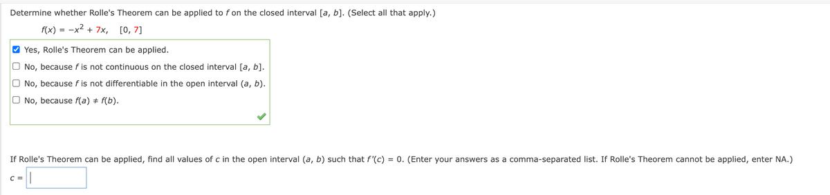 Determine whether Rolle's Theorem can be applied to f on the closed interval [a, b]. (Select all that apply.)
f(x) = -x² + 7x, [0, 7]
✔Yes, Rolle's Theorem can be applied.
No, because f is not continuous on the closed interval [a, b].
O No, because fis not differentiable in the open interval (a, b).
O No, because f(a) + f(b).
If Rolle's Theorem can be applied, find all values of c in the open interval (a, b) such that f'(c) = 0. (Enter your answers as a comma-separated list. If Rolle's Theorem cannot be applied, enter NA.)
C =