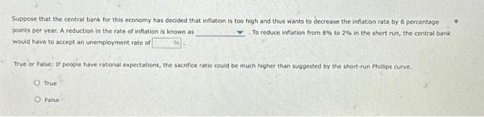 Suppose that the central bank for this economy has decided that inflation is too high and thus wants to decrease the inflation rate by 6 percentage
points per year. A reduction in the rate of inflation is known as
To reduce inflation from 8% to 2% in the short run, the central bank
would have to accept an unemployment rate of
True or False: If people have rational expectations, the sacrifice ratio could be much higher than suggested by the short-run Phillips curve.
True
False
